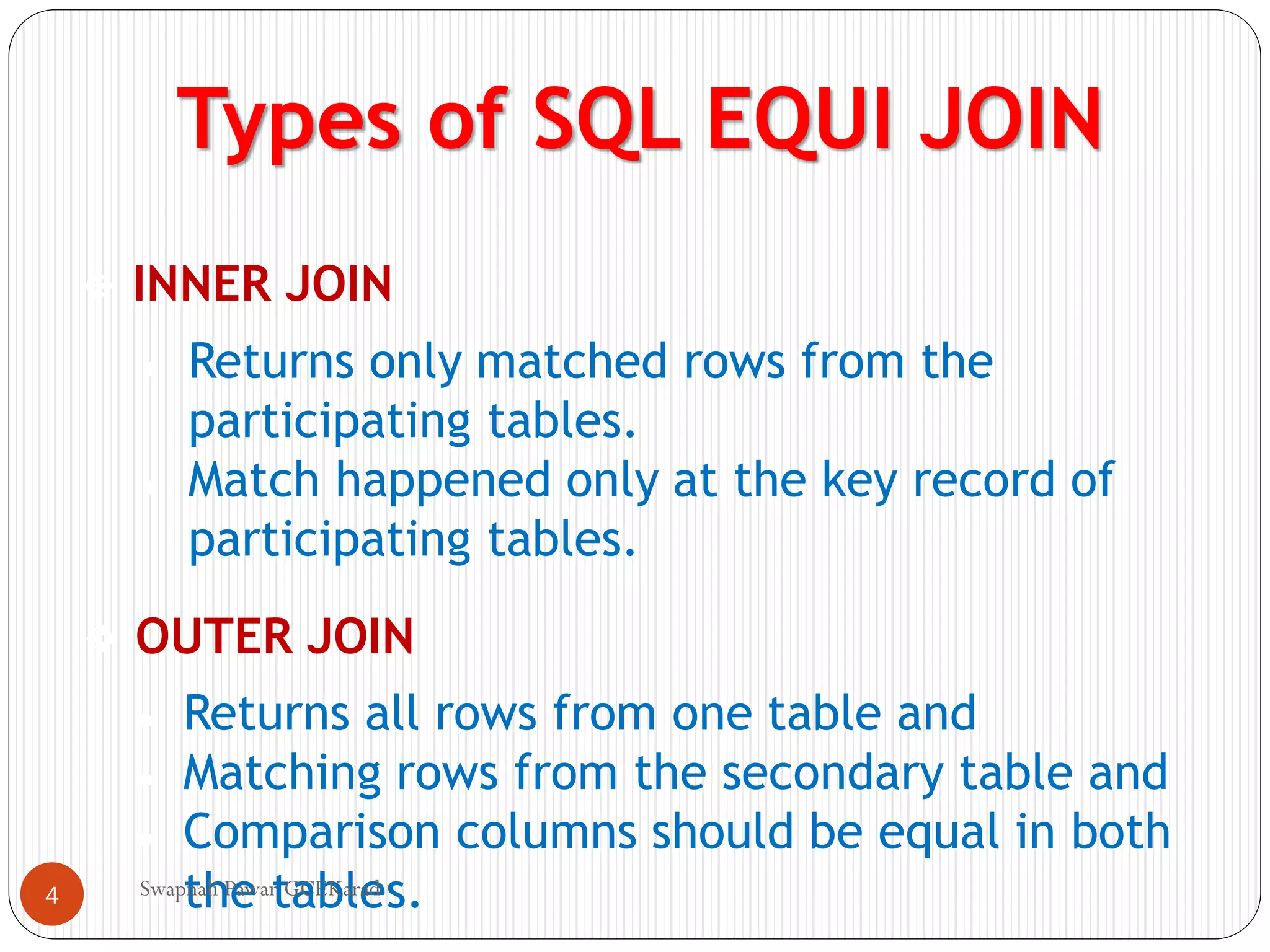 Types of SQL EQUI JOIN
❖ INNER JOIN
❖ OUTER JOIN
● Returns only matched rows from the
participating tables.
● Match happened only at the key record of
participating tables.
● Returns all rows from one table and
● Matching rows from the secondary table and
● Comparison columns should be equal in both
the tables.
Swapnali Pawar GCEKarad
4
 