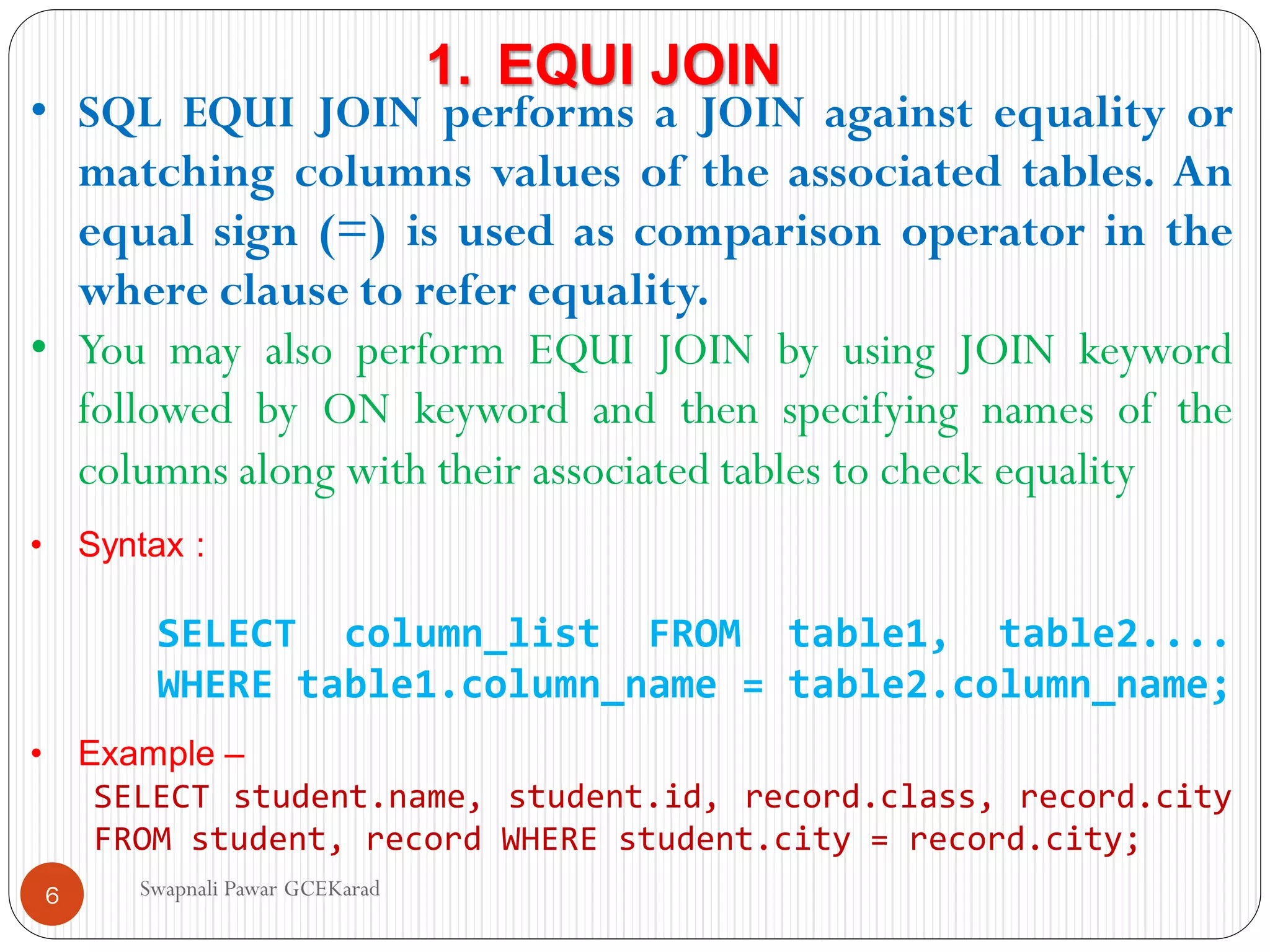 • SQL EQUI JOIN performs a JOIN against equality or
matching columns values of the associated tables. An
equal sign (=) is used as comparison operator in the
where clause to refer equality.
• You may also perform EQUI JOIN by using JOIN keyword
followed by ON keyword and then specifying names of the
columns along with their associated tables to check equality
• Syntax :
SELECT column_list FROM table1, table2....
WHERE table1.column_name = table2.column_name;
• Example –
SELECT student.name, student.id, record.class, record.city
FROM student, record WHERE student.city = record.city;
1. EQUI JOIN
Swapnali Pawar GCEKarad
6
 