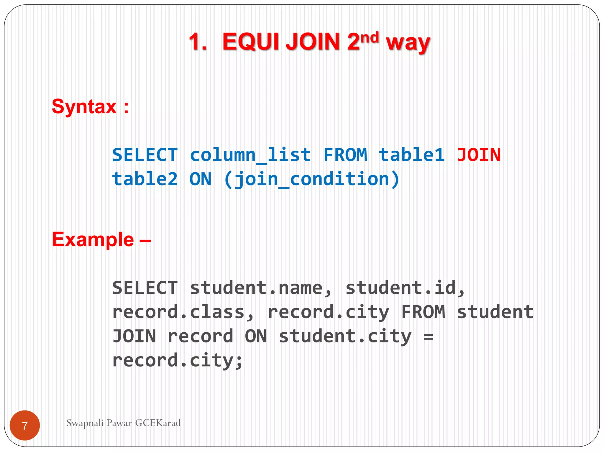 1. EQUI JOIN 2nd way
Syntax :
SELECT column_list FROM table1 JOIN
table2 ON (join_condition)
Example –
SELECT student.name, student.id,
record.class, record.city FROM student
JOIN record ON student.city =
record.city;
Swapnali Pawar GCEKarad
7
 