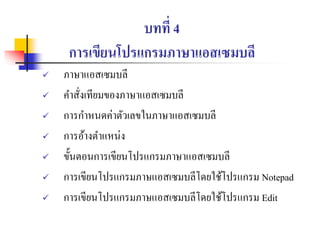 บทที่ 4
การเขียนโปรแกรมภาษาแอสเซมบลี
 ภาษาแอสเซมบลี
 คาสั่งเทียมของภาษาแอสเซมบลี
 การกาหนดค่าตัวเลขในภาษาแอสเซมบลี
 การอ้างตาแหน่ง
 ขั้นตอนการเขียนโปรแกรมภาษาแอสเซมบลี
 การเขียนโปรแกรมภาษแอสเซมบลีโดยใช้โปรแกรม Notepad
 การเขียนโปรแกรมภาษแอสเซมบลีโดยใช้โปรแกรม Edit
 