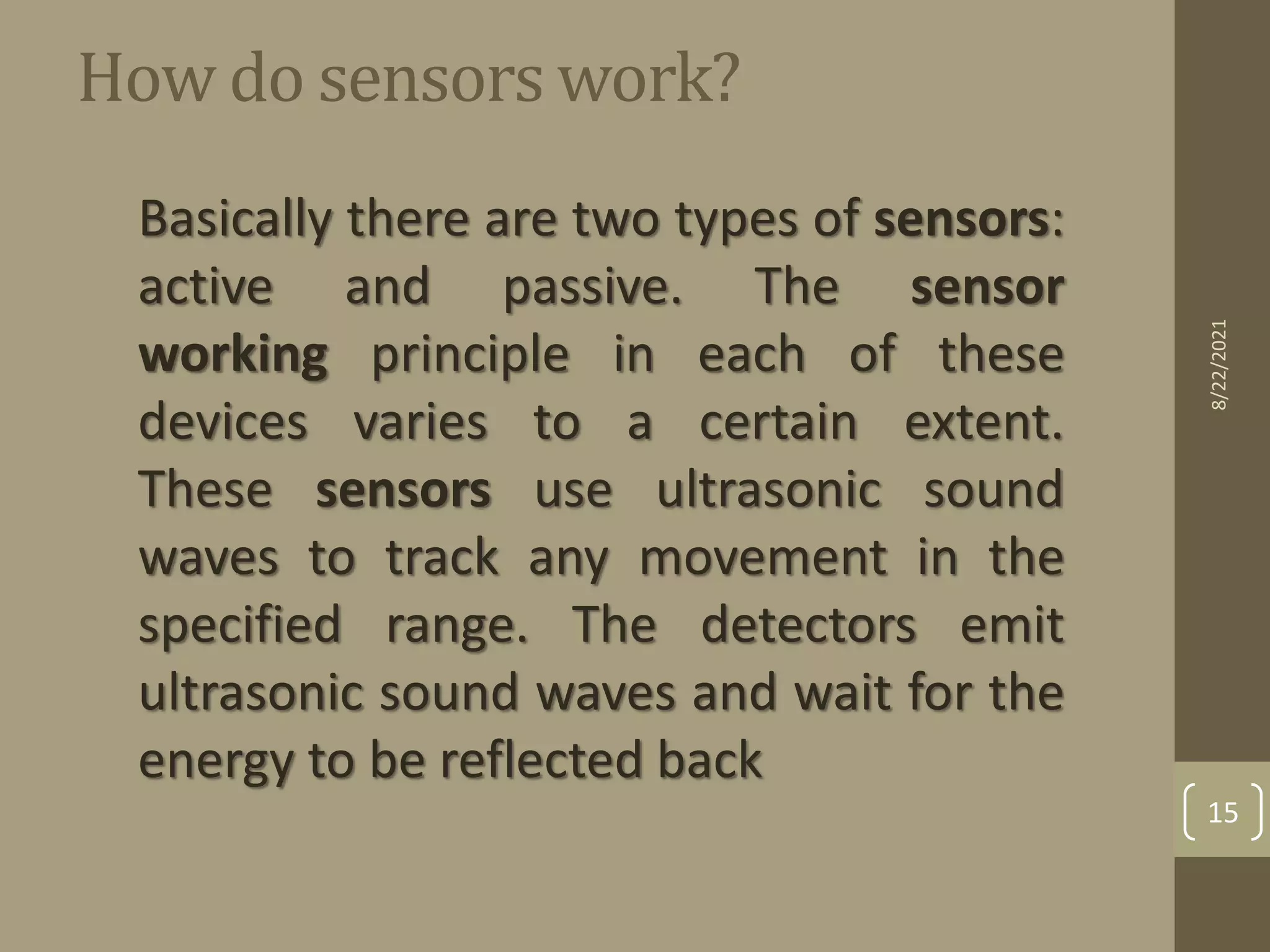 How do sensors work?
Basically there are two types of sensors:
active and passive. The sensor
working principle in each of these
devices varies to a certain extent.
These sensors use ultrasonic sound
waves to track any movement in the
specified range. The detectors emit
ultrasonic sound waves and wait for the
energy to be reflected back
8/22/2021
15
 