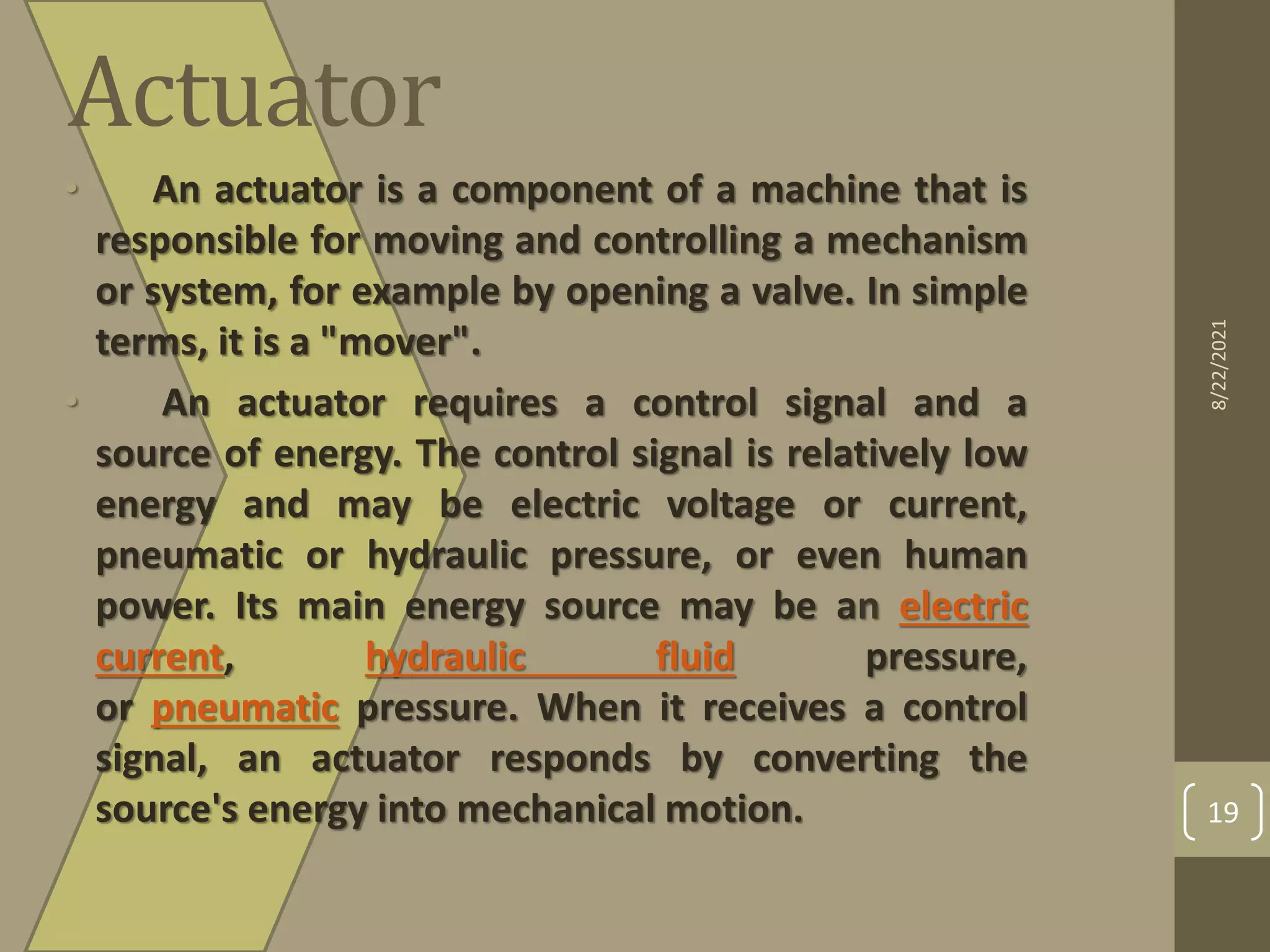 Actuator
• An actuator is a component of a machine that is
responsible for moving and controlling a mechanism
or system, for example by opening a valve. In simple
terms, it is a "mover".
• An actuator requires a control signal and a
source of energy. The control signal is relatively low
energy and may be electric voltage or current,
pneumatic or hydraulic pressure, or even human
power. Its main energy source may be an electric
current, hydraulic fluid pressure,
or pneumatic pressure. When it receives a control
signal, an actuator responds by converting the
source's energy into mechanical motion.
8/22/2021
19
 