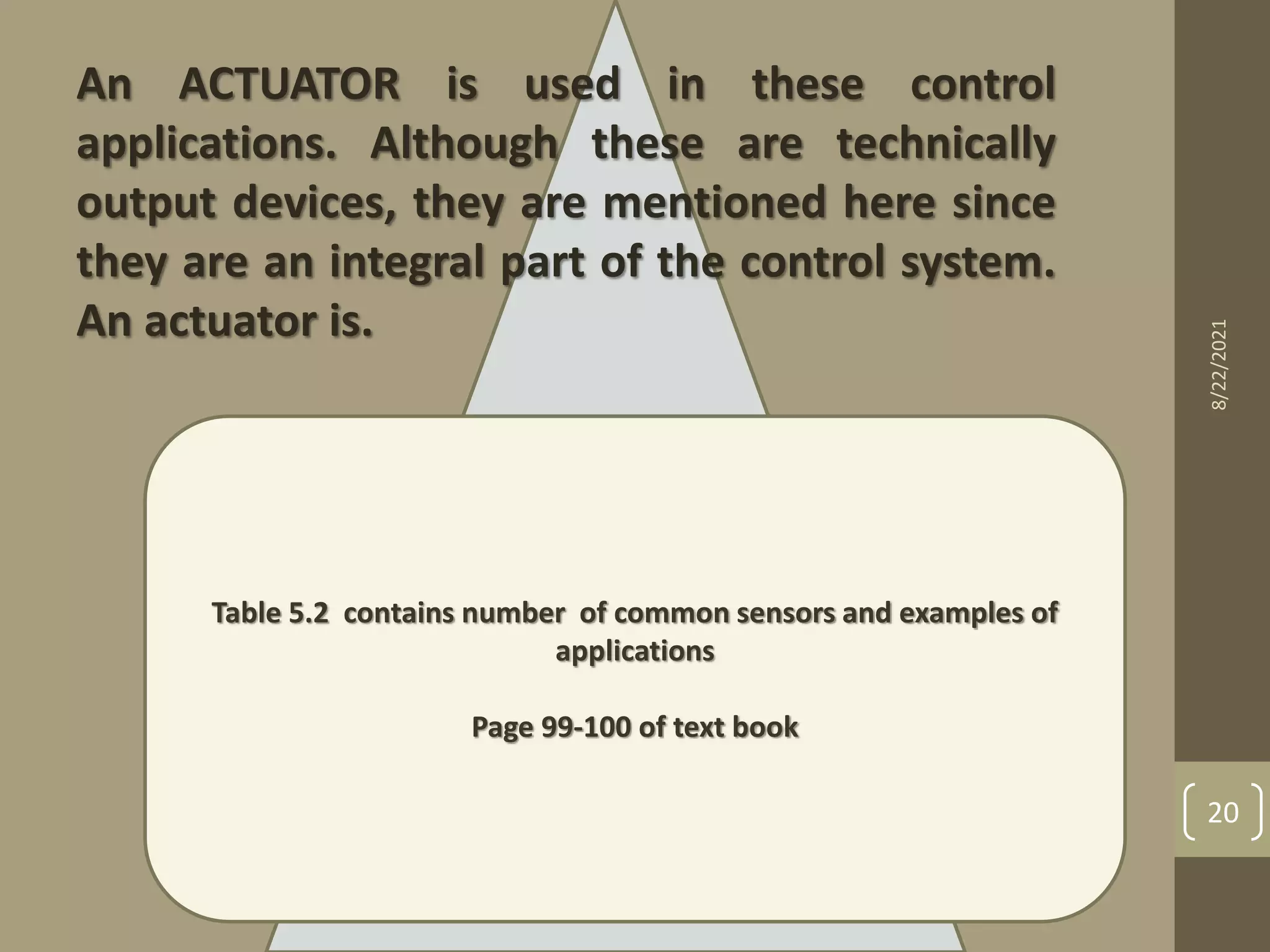 An ACTUATOR is used in these control
applications. Although these are technically
output devices, they are mentioned here since
they are an integral part of the control system.
An actuator is.
Table 5.2 contains number of common sensors and examples of
applications
Page 99-100 of text book
8/22/2021
20
 
