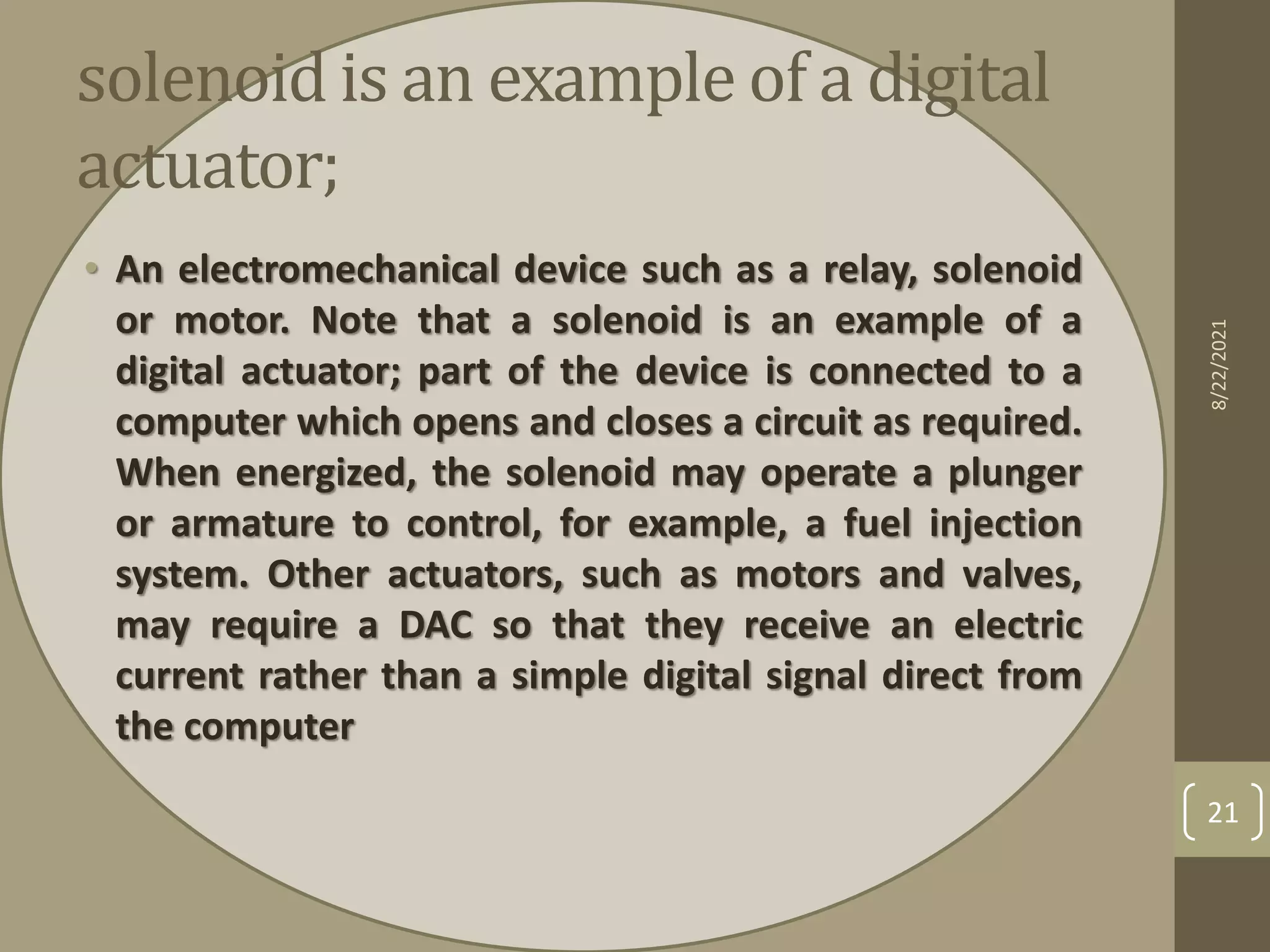 solenoid is an example of a digital
actuator;
• An electromechanical device such as a relay, solenoid
or motor. Note that a solenoid is an example of a
digital actuator; part of the device is connected to a
computer which opens and closes a circuit as required.
When energized, the solenoid may operate a plunger
or armature to control, for example, a fuel injection
system. Other actuators, such as motors and valves,
may require a DAC so that they receive an electric
current rather than a simple digital signal direct from
the computer
8/22/2021
21
 