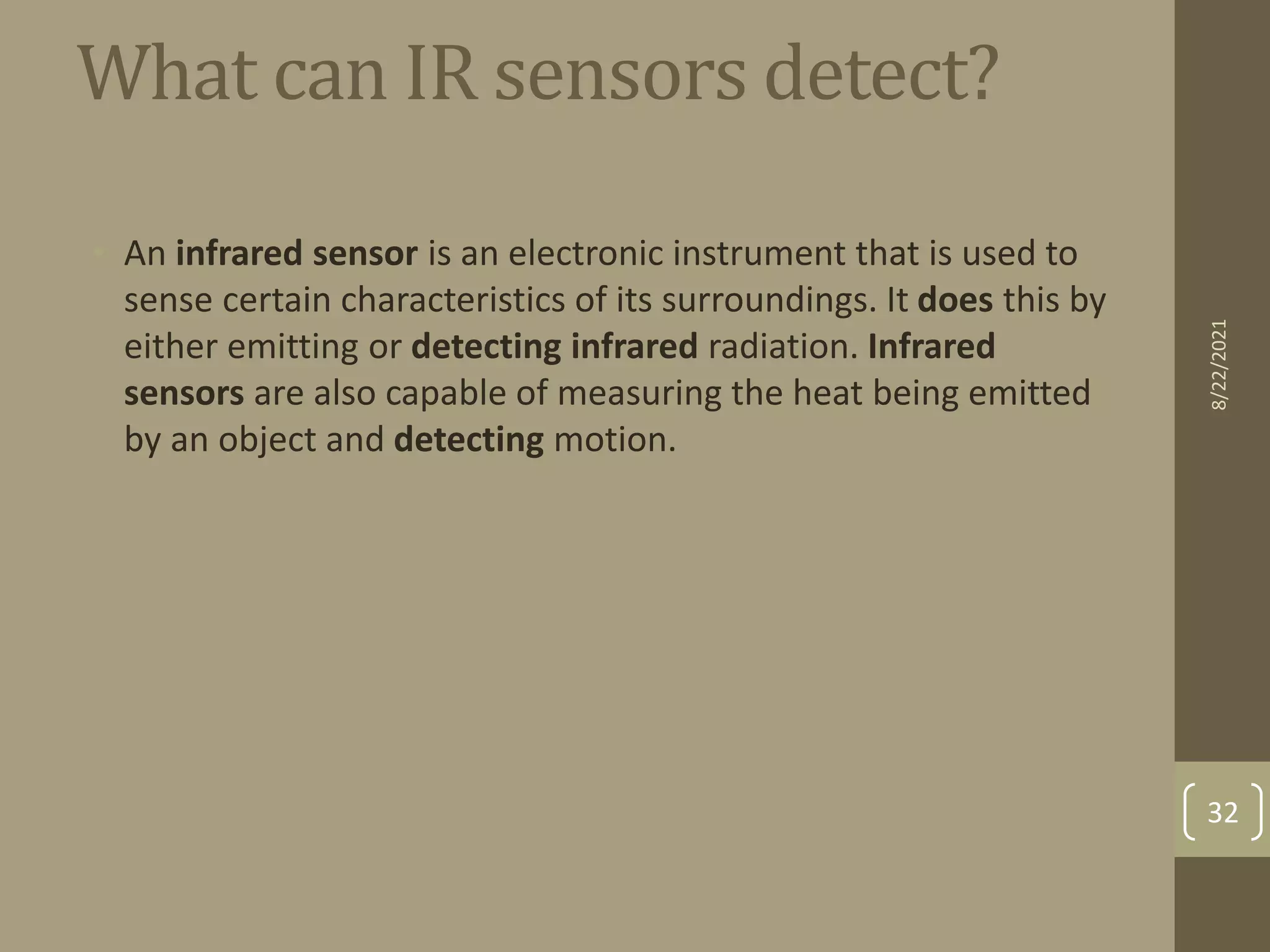 What can IR sensors detect?
• An infrared sensor is an electronic instrument that is used to
sense certain characteristics of its surroundings. It does this by
either emitting or detecting infrared radiation. Infrared
sensors are also capable of measuring the heat being emitted
by an object and detecting motion.
8/22/2021
32
 