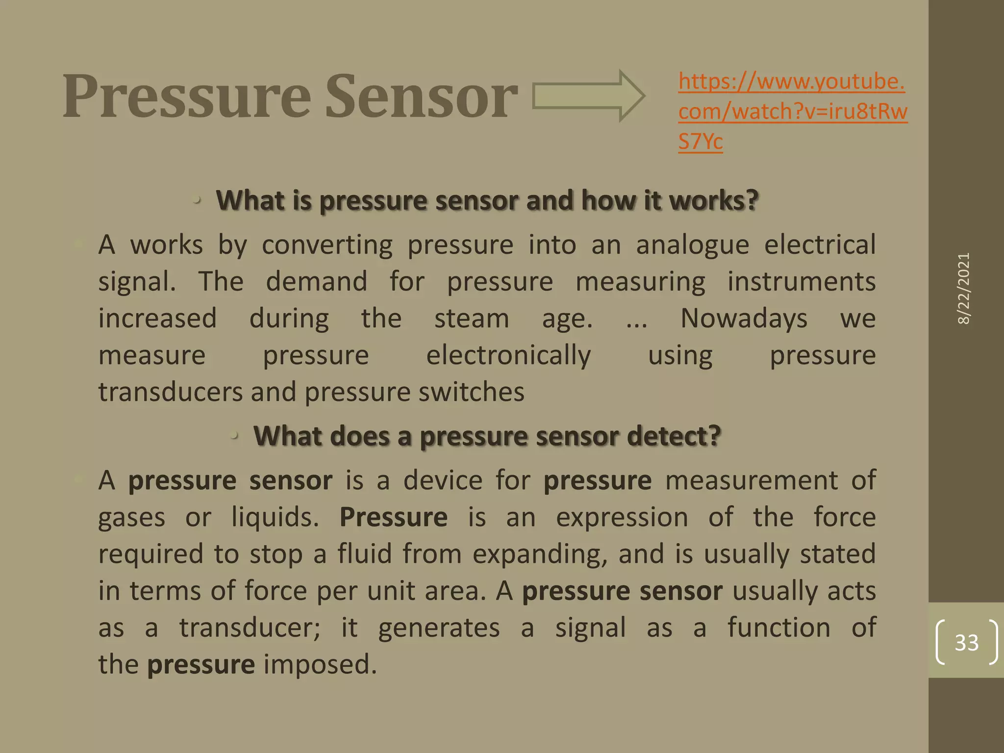Pressure Sensor
• What is pressure sensor and how it works?
• A works by converting pressure into an analogue electrical
signal. The demand for pressure measuring instruments
increased during the steam age. ... Nowadays we
measure pressure electronically using pressure
transducers and pressure switches
• What does a pressure sensor detect?
• A pressure sensor is a device for pressure measurement of
gases or liquids. Pressure is an expression of the force
required to stop a fluid from expanding, and is usually stated
in terms of force per unit area. A pressure sensor usually acts
as a transducer; it generates a signal as a function of
the pressure imposed.
https://www.youtube.
com/watch?v=iru8tRw
S7Yc
8/22/2021
33
 