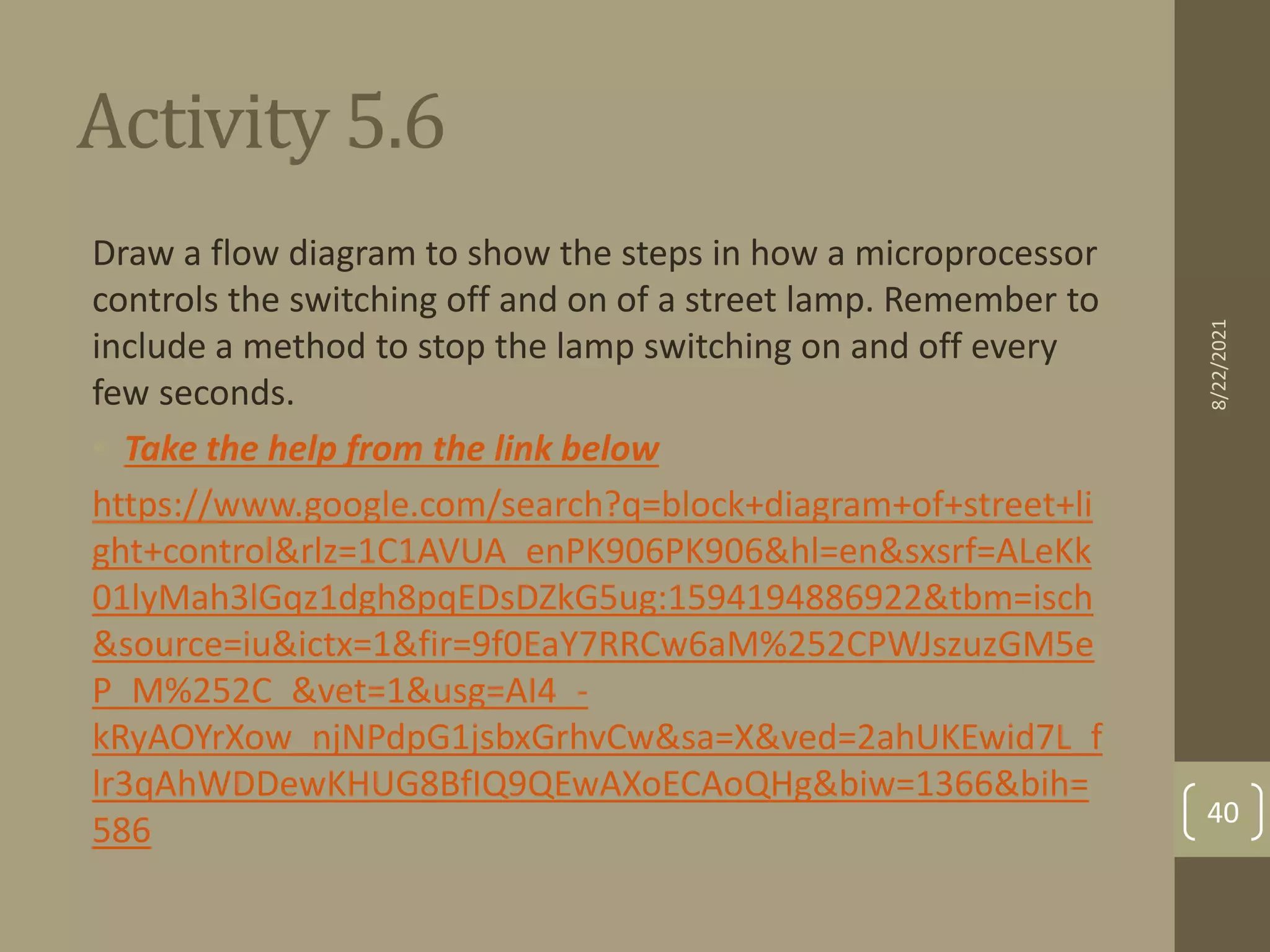 Activity 5.6
Draw a flow diagram to show the steps in how a microprocessor
controls the switching off and on of a street lamp. Remember to
include a method to stop the lamp switching on and off every
few seconds.
• Take the help from the link below
https://www.google.com/search?q=block+diagram+of+street+li
ght+control&rlz=1C1AVUA_enPK906PK906&hl=en&sxsrf=ALeKk
01lyMah3lGqz1dgh8pqEDsDZkG5ug:1594194886922&tbm=isch
&source=iu&ictx=1&fir=9f0EaY7RRCw6aM%252CPWJszuzGM5e
P_M%252C_&vet=1&usg=AI4_-
kRyAOYrXow_njNPdpG1jsbxGrhvCw&sa=X&ved=2ahUKEwid7L_f
lr3qAhWDDewKHUG8BfIQ9QEwAXoECAoQHg&biw=1366&bih=
586
8/22/2021
40
 