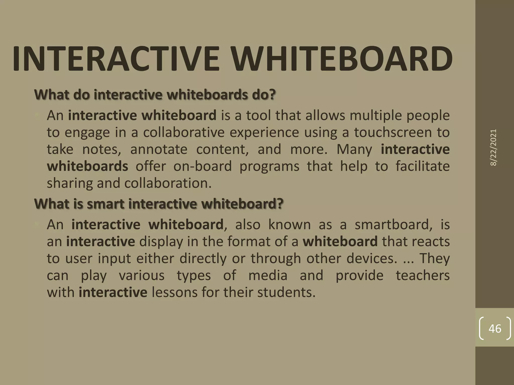 What do interactive whiteboards do?
• An interactive whiteboard is a tool that allows multiple people
to engage in a collaborative experience using a touchscreen to
take notes, annotate content, and more. Many interactive
whiteboards offer on-board programs that help to facilitate
sharing and collaboration.
What is smart interactive whiteboard?
• An interactive whiteboard, also known as a smartboard, is
an interactive display in the format of a whiteboard that reacts
to user input either directly or through other devices. ... They
can play various types of media and provide teachers
with interactive lessons for their students.
INTERACTIVE WHITEBOARD
8/22/2021
46
 