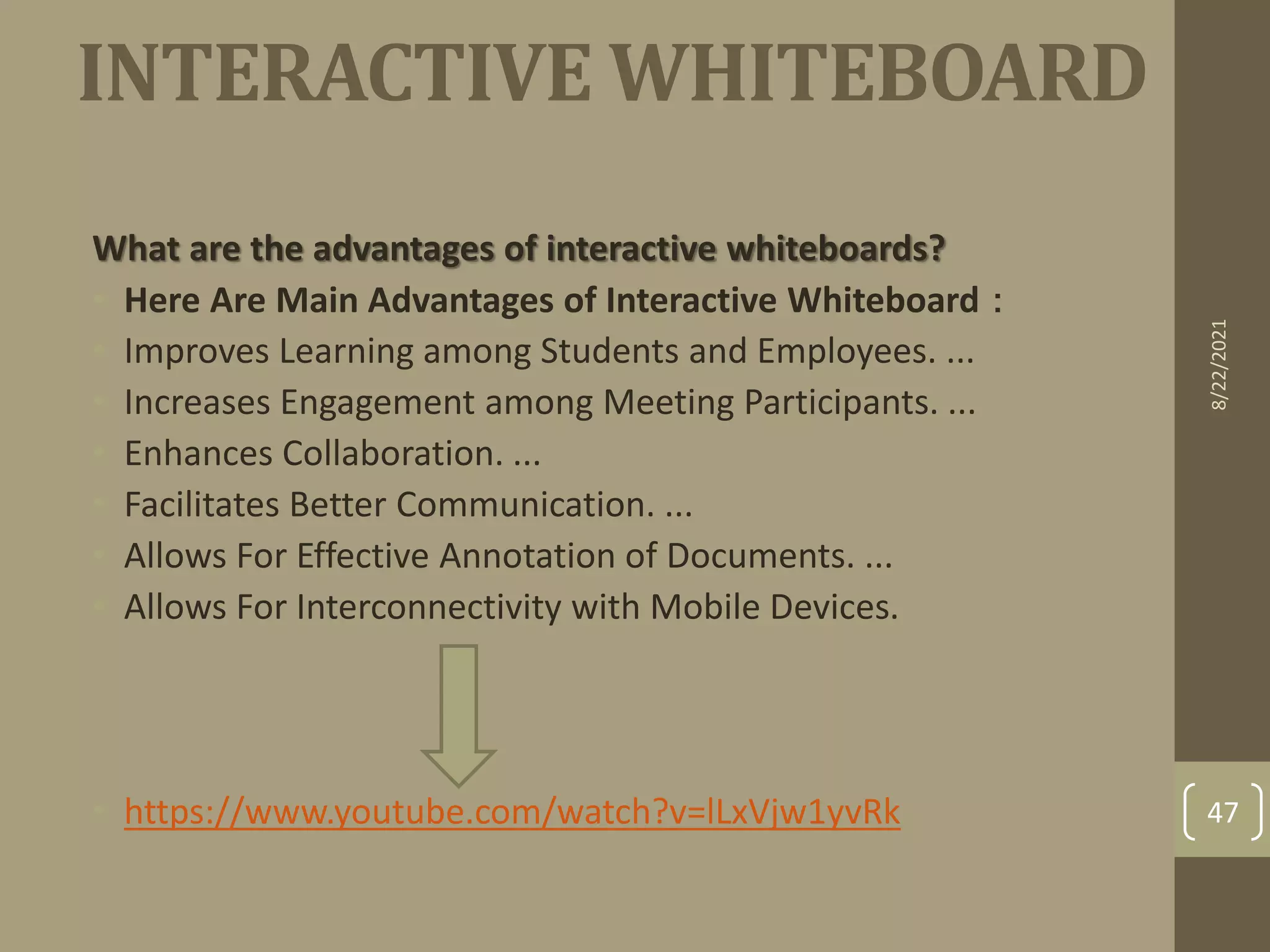 INTERACTIVE WHITEBOARD
What are the advantages of interactive whiteboards?
• Here Are Main Advantages of Interactive Whiteboard：
• Improves Learning among Students and Employees. ...
• Increases Engagement among Meeting Participants. ...
• Enhances Collaboration. ...
• Facilitates Better Communication. ...
• Allows For Effective Annotation of Documents. ...
• Allows For Interconnectivity with Mobile Devices.
• https://www.youtube.com/watch?v=lLxVjw1yvRk
8/22/2021
47
 