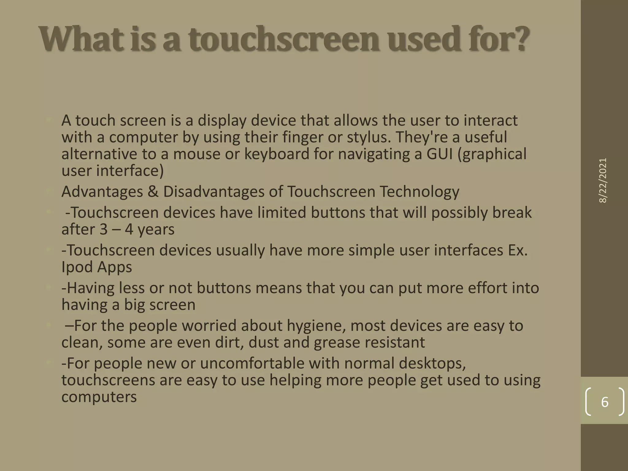 What is a touchscreen used for?
• A touch screen is a display device that allows the user to interact
with a computer by using their finger or stylus. They're a useful
alternative to a mouse or keyboard for navigating a GUI (graphical
user interface)
• Advantages & Disadvantages of Touchscreen Technology
• -Touchscreen devices have limited buttons that will possibly break
after 3 – 4 years
• -Touchscreen devices usually have more simple user interfaces Ex.
Ipod Apps
• -Having less or not buttons means that you can put more effort into
having a big screen
• –For the people worried about hygiene, most devices are easy to
clean, some are even dirt, dust and grease resistant
• -For people new or uncomfortable with normal desktops,
touchscreens are easy to use helping more people get used to using
computers
8/22/2021
6
 