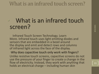 What is an infrared touch screen?
• What is an infrared touch
screen?
• Infrared Touch Screen Technology. Learn
More. Infrared touch uses light emitting diodes and
sensors that are embedded in a bezel around
the display and emit and detect rows and columns
of infrared light across the face of the display.
•Why does capacitive touch only work with fingers?
• Unlike resistive touch screens, capacitive screens do not
use the pressure of your finger to create a change in the
flow of electricity. Instead, they work with anything that
holds an electrical charge – including human skin
8/22/2021
11
 
