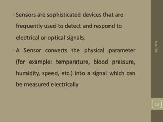 • Sensors are sophisticated devices that are
frequently used to detect and respond to
electrical or optical signals.
• A Sensor converts the physical parameter
(for example: temperature, blood pressure,
humidity, speed, etc.) into a signal which can
be measured electrically
8/22/2021
13
 