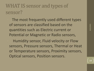 WHAT IS sensor and types of
sensor?
• The most frequently used different types
of sensors are classified based on the
quantities such as Electric current or
Potential or Magnetic or Radio sensors,
• Humidity sensor, Fluid velocity or Flow
sensors, Pressure sensors, Thermal or Heat
or Temperature sensors, Proximity sensors,
Optical sensors, Position sensors.
8/22/2021
14
 