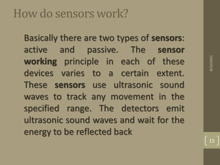 How do sensors work?
Basically there are two types of sensors:
active and passive. The sensor
working principle in each of these
devices varies to a certain extent.
These sensors use ultrasonic sound
waves to track any movement in the
specified range. The detectors emit
ultrasonic sound waves and wait for the
energy to be reflected back
8/22/2021
15
 