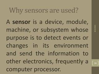 Why sensors are used?
A sensor is a device, module,
machine, or subsystem whose
purpose is to detect events or
changes in its environment
and send the information to
other electronics, frequently a
computer processor.
8/22/2021
16
 