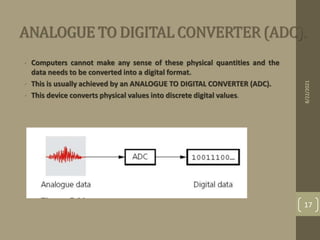 ANALOGUE TO DIGITAL CONVERTER (ADC).
• Computers cannot make any sense of these physical quantities and the
data needs to be converted into a digital format.
• This is usually achieved by an ANALOGUE TO DIGITAL CONVERTER (ADC).
• This device converts physical values into discrete digital values.
8/22/2021
17
 