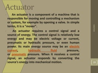 Actuator
• An actuator is a component of a machine that is
responsible for moving and controlling a mechanism
or system, for example by opening a valve. In simple
terms, it is a "mover".
• An actuator requires a control signal and a
source of energy. The control signal is relatively low
energy and may be electric voltage or current,
pneumatic or hydraulic pressure, or even human
power. Its main energy source may be an electric
current, hydraulic fluid pressure,
or pneumatic pressure. When it receives a control
signal, an actuator responds by converting the
source's energy into mechanical motion.
8/22/2021
19
 