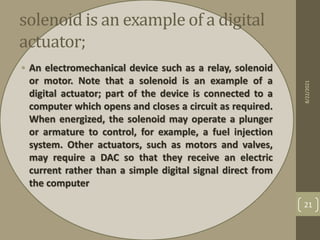solenoid is an example of a digital
actuator;
• An electromechanical device such as a relay, solenoid
or motor. Note that a solenoid is an example of a
digital actuator; part of the device is connected to a
computer which opens and closes a circuit as required.
When energized, the solenoid may operate a plunger
or armature to control, for example, a fuel injection
system. Other actuators, such as motors and valves,
may require a DAC so that they receive an electric
current rather than a simple digital signal direct from
the computer
8/22/2021
21
 