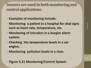 Sensorsare used in bothmonitoring and
control applications.
• Examples of monitoring include:
• Monitoring a patient in a hospital for vital signs
such as heart rate, temperature, etc.
• Monitoring of intruders in a burglar alarm
system.
• Checking the temperature levels in a car
engine.
• Monitoring pollution levels in a river.
• Figure 5.21 Monitoring/Control System
8/22/2021
22
 