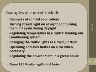 Examples of control include
• Examples of control applications
• Turning streets light on at night and turning
them off again during daylight
• Regulating temperature in a central heating /air
conditioning system
• Changing the traffic lights at a road junction
• Operating anti-lock brakes on a car when
necessary
• Regulating the environment in a green house
• Figure 5.21 Monitoring/Control System
8/22/2021
23
 