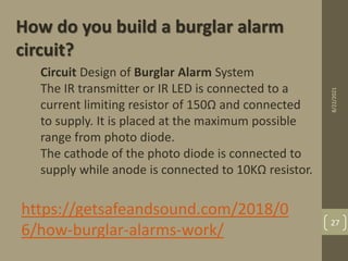 Circuit Design of Burglar Alarm System
The IR transmitter or IR LED is connected to a
current limiting resistor of 150Ω and connected
to supply. It is placed at the maximum possible
range from photo diode.
The cathode of the photo diode is connected to
supply while anode is connected to 10KΩ resistor.
How do you build a burglar alarm
circuit?
https://getsafeandsound.com/2018/0
6/how-burglar-alarms-work/
8/22/2021
27
 