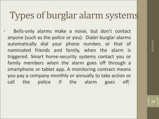 Types of burglar alarm systems
• Bells-only alarms make a noise, but don't contact
anyone (such as the police or you). Dialer burglar alarms
automatically dial your phone number, or that of
nominated friends and family, when the alarm is
triggered. Smart home-security systems contact you or
family members when the alarm goes off through a
smartphone or tablet app. A monitoring contract means
you pay a company monthly or annually to take action or
call the police if the alarm goes off.
8/22/2021
28
 