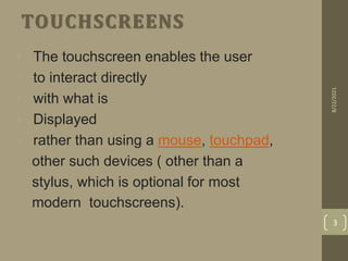 TOUCHSCREENS
• The touchscreen enables the user
• to interact directly
• with what is
• Displayed
• rather than using a mouse, touchpad,
other such devices ( other than a
stylus, which is optional for most
modern touchscreens).
8/22/2021
3
 