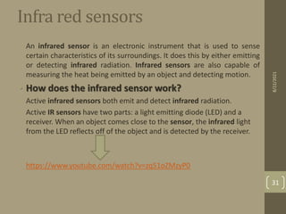 Infra red sensors
• An infrared sensor is an electronic instrument that is used to sense
certain characteristics of its surroundings. It does this by either emitting
or detecting infrared radiation. Infrared sensors are also capable of
measuring the heat being emitted by an object and detecting motion.
• How does the infrared sensor work?
• Active infrared sensors both emit and detect infrared radiation.
• Active IR sensors have two parts: a light emitting diode (LED) and a
receiver. When an object comes close to the sensor, the infrared light
from the LED reflects off of the object and is detected by the receiver.
• https://www.youtube.com/watch?v=zq51oZMzyP0
8/22/2021
31
 