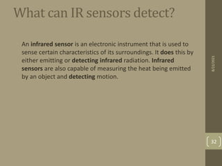 What can IR sensors detect?
• An infrared sensor is an electronic instrument that is used to
sense certain characteristics of its surroundings. It does this by
either emitting or detecting infrared radiation. Infrared
sensors are also capable of measuring the heat being emitted
by an object and detecting motion.
8/22/2021
32
 