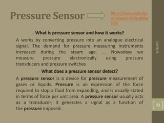 Pressure Sensor
• What is pressure sensor and how it works?
• A works by converting pressure into an analogue electrical
signal. The demand for pressure measuring instruments
increased during the steam age. ... Nowadays we
measure pressure electronically using pressure
transducers and pressure switches
• What does a pressure sensor detect?
• A pressure sensor is a device for pressure measurement of
gases or liquids. Pressure is an expression of the force
required to stop a fluid from expanding, and is usually stated
in terms of force per unit area. A pressure sensor usually acts
as a transducer; it generates a signal as a function of
the pressure imposed.
https://www.youtube.
com/watch?v=iru8tRw
S7Yc
8/22/2021
33
 
