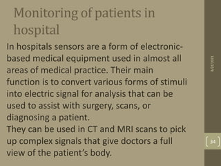Monitoring of patients in
hospital
In hospitals sensors are a form of electronic-
based medical equipment used in almost all
areas of medical practice. Their main
function is to convert various forms of stimuli
into electric signal for analysis that can be
used to assist with surgery, scans, or
diagnosing a patient.
They can be used in CT and MRI scans to pick
up complex signals that give doctors a full
view of the patient’s body.
8/22/2021
34
 