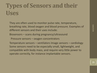 Types of Sensors and their
Uses
•
They are often used to monitor pulse rate, temperature,
breathing rate, blood oxygen and blood pressure. Examples of
different sensors and their uses include:
• Biosensors – scans during pregnancy/ultrasound
• Pressure sensors – oxygen concentrators
• Temperature sensors – ventilators Image sensors – cardiology
Some sensors need to be especially small, lightweight, and
compatible with body mass, and require very little power to
operate correctly, for instance implantable sensors.
8/22/2021
35
 