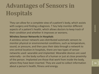 Advantages of Sensors in
Hospitals
•
They can allow for a complete view of a patient’s body, which assists
with surgery and finding a diagnosis. T hey help monitor different
aspects of a patient’s health, which allows doctors to keep track of
their condition and whether it improves or worsens.
• Wireless Sensor Networks in Hospitals
A wireless sensor network uses distributed automatic sensors to
monitor physical or environmental conditions, such as temperature,
sound, or pressure, and then pass their data through a network to
one central location.In hospitals, there are two types of sensor
networks used: wearable and implanted. Wearable devices are used
externally - on the body surface of a human or just at close proximity
of the person. Implanted are those that work from inside the body,
where they have been inserted. They are used to collect information
about a person’s health, fitness and energy.
8/22/2021
36
 