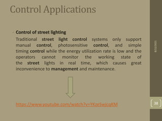 Control Applications
• Control of street lighting
• Traditional street light control systems only support
manual control, photosensitive control, and simple
timing control while the energy utilization rate is low and the
operators cannot monitor the working state of
the street lights in real time, which causes great
inconvenience to management and maintenance.
• https://www.youtube.com/watch?v=YKzeSwjcqKM
8/22/2021
38
 