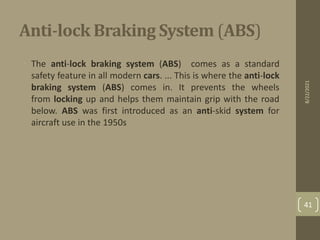 Anti-lock Braking System (ABS)
• The anti-lock braking system (ABS) comes as a standard
safety feature in all modern cars. ... This is where the anti-lock
braking system (ABS) comes in. It prevents the wheels
from locking up and helps them maintain grip with the road
below. ABS was first introduced as an anti-skid system for
aircraft use in the 1950s
8/22/2021
41
 
