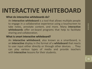 What do interactive whiteboards do?
• An interactive whiteboard is a tool that allows multiple people
to engage in a collaborative experience using a touchscreen to
take notes, annotate content, and more. Many interactive
whiteboards offer on-board programs that help to facilitate
sharing and collaboration.
What is smart interactive whiteboard?
• An interactive whiteboard, also known as a smartboard, is
an interactive display in the format of a whiteboard that reacts
to user input either directly or through other devices. ... They
can play various types of media and provide teachers
with interactive lessons for their students.
INTERACTIVE WHITEBOARD
8/22/2021
46
 