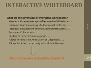 INTERACTIVE WHITEBOARD
What are the advantages of interactive whiteboards?
• Here Are Main Advantages of Interactive Whiteboard：
• Improves Learning among Students and Employees. ...
• Increases Engagement among Meeting Participants. ...
• Enhances Collaboration. ...
• Facilitates Better Communication. ...
• Allows For Effective Annotation of Documents. ...
• Allows For Interconnectivity with Mobile Devices.
• https://www.youtube.com/watch?v=lLxVjw1yvRk
8/22/2021
47
 