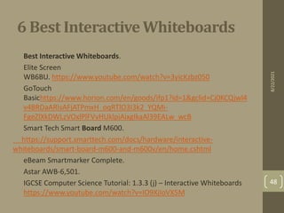 6 Best Interactive Whiteboards
• Best Interactive Whiteboards.
• Elite Screen
WB6BU. https://www.youtube.com/watch?v=3yicKzbz050
• GoTouch
Basichttps://www.horion.com/en/goods/ifp1?id=1&gclid=Cj0KCQjwl4
v4BRDaARIsAFjATPmxH_oqRTlO3I3k2_YQMi-
FgeZlXkDWLzVOxlPlFVvHUklpiAixgIkaAl39EALw_wcB
• Smart Tech Smart Board M600.
https://support.smarttech.com/docs/hardware/interactive-
whiteboards/smart-board-m600-and-m600v/en/home.cshtml
• eBeam Smartmarker Complete.
• Astar AWB-6,501.
• IGCSE Computer Science Tutorial: 1.3.3 (j) – Interactive Whiteboards
https://www.youtube.com/watch?v=IO9XjIoVX5M
8/22/2021
48
 