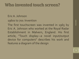 Who invented touch screen?
• Eric A. Johnson
• 1960s to 70s: Invention
• The first touchscreen was invented in 1965 by
Eric A. Johnson who worked at the Royal Radar
Establishment in Malvern, England. His first
article, "Touch display—a novel input/output
device for computers" describes his work and
features a diagram of the design
8/22/2021
5
 