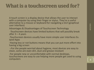 What is a touchscreen used for?
• A touch screen is a display device that allows the user to interact
with a computer by using their finger or stylus. They're a useful
alternative to a mouse or keyboard for navigating a GUI (graphical
user interface)
• Advantages & Disadvantages of Touchscreen Technology
• -Touchscreen devices have limited buttons that will possibly break
after 3 – 4 years
• -Touchscreen devices usually have more simple user interfaces Ex.
Ipod Apps
• -Having less or not buttons means that you can put more effort into
having a big screen
• –For the people worried about hygiene, most devices are easy to
clean, some are even dirt, dust and grease resistant
• -For people new or uncomfortable with normal desktops,
touchscreens are easy to use helping more people get used to using
computers
8/22/2021
6
 