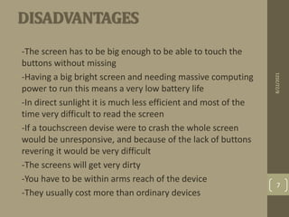 DISADVANTAGES
•
• -The screen has to be big enough to be able to touch the
buttons without missing
• -Having a big bright screen and needing massive computing
power to run this means a very low battery life
• -In direct sunlight it is much less efficient and most of the
time very difficult to read the screen
• -If a touchscreen devise were to crash the whole screen
would be unresponsive, and because of the lack of buttons
revering it would be very difficult
• -The screens will get very dirty
• -You have to be within arms reach of the device
• -They usually cost more than ordinary devices
8/22/2021
7
 