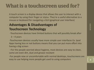 What is a touchscreen used for?
• A touch screen is a display device that allows the user to interact with a
computer by using their finger or stylus. They're a useful alternative to a
mouse or keyboard for navigating a GUI (graphical user interface)
• Advantages & Disadvantages of
Touchscreen Technology
• -Touchscreen devices have limited buttons that will possibly break after
• 3 – 4 years
• -Touchscreen devices usually have more simple user interfaces Ex. Ipod
Apps having less or not buttons means that you can put more effort into
having a big screen
• –For the people worried about hygiene, most devices are easy to clean,
some are even dirt, dust and grease resistant
• -For people new or uncomfortable with normal desktops, touchscreens are
easy to use helping more people get used to using computers
8/22/2021
8
 