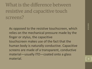 What is the difference between
resistive and capacitive touch
screens?
• As opposed to the resistive touchscreen, which
relies on the mechanical pressure made by the
finger or stylus, the capacitive
touchscreen makes use of the fact that the
human body is naturally conductive. Capacitive
screens are made of a transparent, conductive
material—usually ITO—coated onto a glass
material.
8/22/2021
9
 