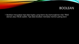 BOOLEAN
• Boolean merupakan tipe data logika, yang berisi dua kemungkinan nilai: TRUE
(benar) atau FALSE (salah). Tipe data boolean memakai memori paling kecil.
 