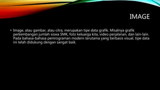 IMAGE
• Image, atau gambar, atau citra, merupakan tipe data grafik. Misalnya grafik
perkembangan jumlah siswa SMK, foto keluarga kita, video perjalanan, dan lain-lain.
Pada bahasa-bahasa pemrograman modern terutama yang berbasis visual, tipe data
ini telah didukung dengan sangat baik.
 