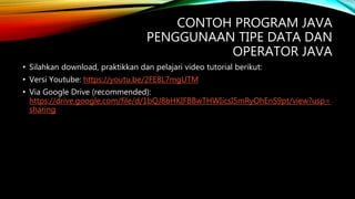 CONTOH PROGRAM JAVA
PENGGUNAAN TIPE DATA DAN
OPERATOR JAVA
• Silahkan download, praktikkan dan pelajari video tutorial berikut:
• Versi Youtube: https://youtu.be/2FE8L7mgUTM
• Via Google Drive (recommended):
https://drive.google.com/file/d/1bQJ8bHKIFBBwTHWIicsI5mRyOhEnS9pt/view?usp=
sharing
 