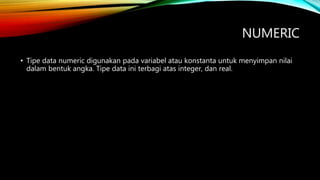 NUMERIC
• Tipe data numeric digunakan pada variabel atau konstanta untuk menyimpan nilai
dalam bentuk angka. Tipe data ini terbagi atas integer, dan real.
 