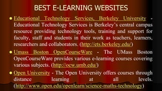 BEST E-LEARNING WEBSITES
 Educational Technology Services, Berkeley University -
Educational Technology Services is Berkeley’s central campus
resource providing technology tools, training and support for
faculty, staff and students in their work as teachers, learners,
researchers and collaborators. (http://ets.berkeley.edu/)
 Umass Boston OpenCourseWare - The UMass Boston
OpenCourseWare provides various e-learning courses covering
various subjects. (http://ocw.umb.edu/)
 Open University - The Open University offers courses through
distance learning at all levels.
(http://www.open.edu/openlearn/science-maths-technology)
 