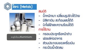 โลหะ (Metals)
สมบัติ
- น้ำหนักเบำ เปลี่ยนรูปร่ำงได้ง่ำย
- มีสีเทำเงิน สะท้อนแสงได้ดี
- นำไฟฟ้ำและควำมร้อนได้ดี
กำรใช้งำน
- กรอบประตูหรือหน้ำต่ำง
- ฟอยล์ห่ออำหำร
- ส่วนประกอบของเครื่องบิน
- กระป๋องน้ำอัดลม
อะลูมิเนียม(Aluminium)
 