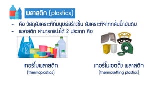 พลำสติก (plastics)
- คือ วัสดุสังเครำะห์ที่มนุษย์สร้ำงขึ้น สังเครำะห์จำกกลั่นน้ำมันดิบ
- พลำสติก สำมำรถแบ่งได้ 2 ประเภท คือ
เทอร์โมพลำสติก
(thermoplastics)
เทอร์โมเซตติ้ง พลำสติก
(thermosetting plastics)
 